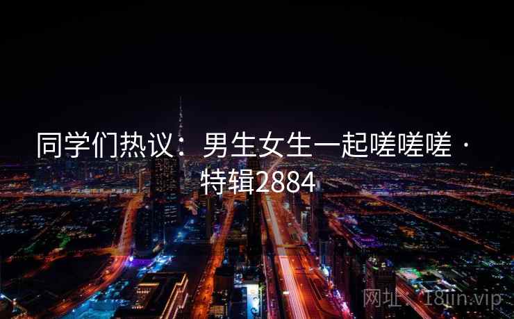 同学们热议：男生女生一起嗟嗟嗟 · 特辑2884