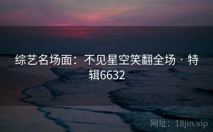 综艺名场面:不见星空笑翻全场 · 特辑6632