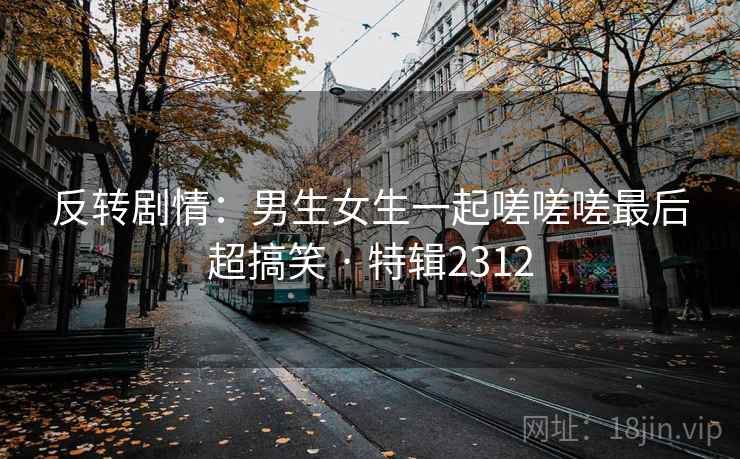 反转剧情：男生女生一起嗟嗟嗟最后超搞笑 · 特辑2312