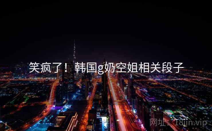 笑疯了！韩国g奶空姐相关段子