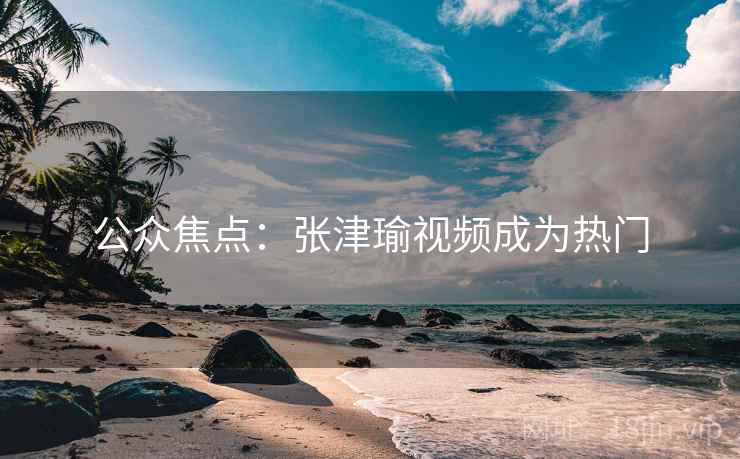 公众焦点：张津瑜视频成为热门